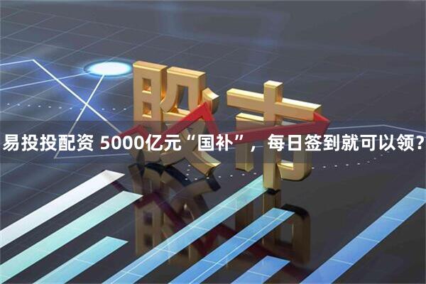 易投投配资 5000亿元“国补”，每日签到就可以领？