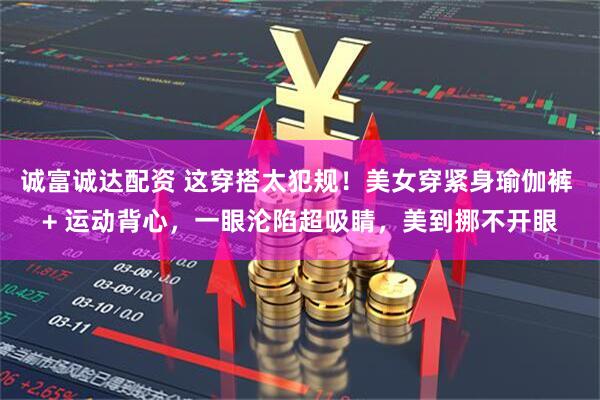 诚富诚达配资 这穿搭太犯规！美女穿紧身瑜伽裤 + 运动背心，一眼沦陷超吸睛，美到挪不开眼