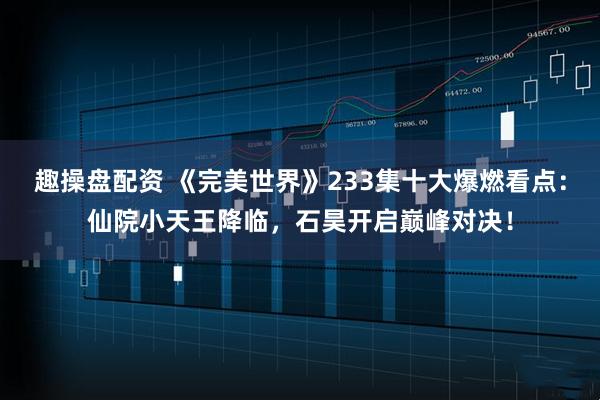 趣操盘配资 《完美世界》233集十大爆燃看点：仙院小天王降临，石昊开启巅峰对决！