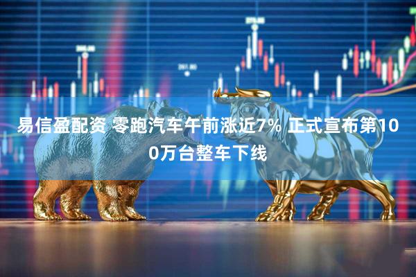 易信盈配资 零跑汽车午前涨近7% 正式宣布第100万台整车下线