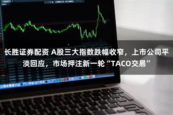 长胜证券配资 A股三大指数跌幅收窄，上市公司平淡回应，市场押注新一轮“TACO交易”