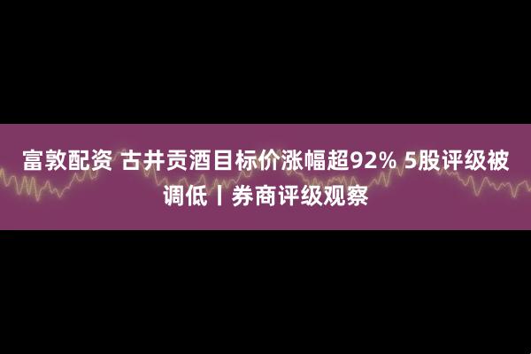 富敦配资 古井贡酒目标价涨幅超92% 5股评级被调低丨券商评级观察