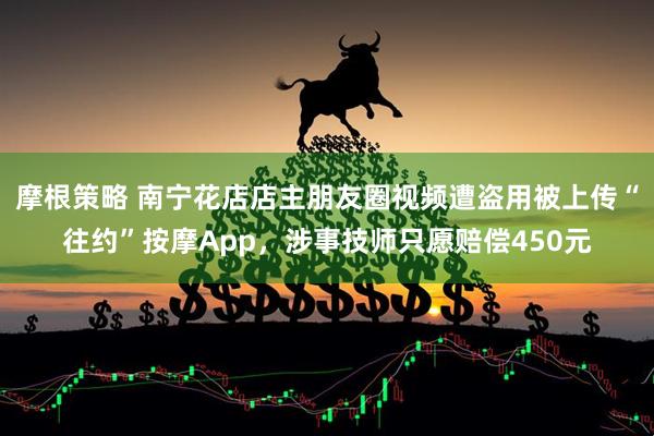 摩根策略 南宁花店店主朋友圈视频遭盗用被上传“往约”按摩App，涉事技师只愿赔偿450元