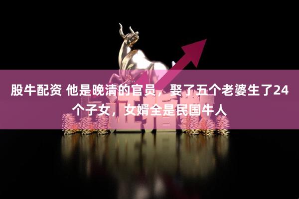 股牛配资 他是晚清的官员，娶了五个老婆生了24个子女，女婿全是民国牛人