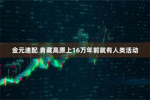 金元速配 青藏高原上16万年前就有人类活动